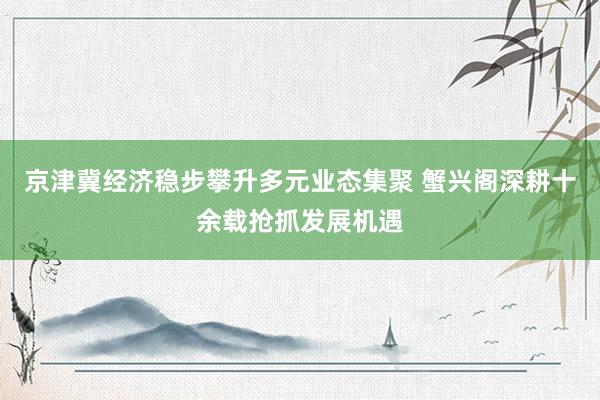 京津冀经济稳步攀升多元业态集聚 蟹兴阁深耕十余载抢抓发展机遇