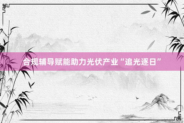合规辅导赋能助力光伏产业“追光逐日”