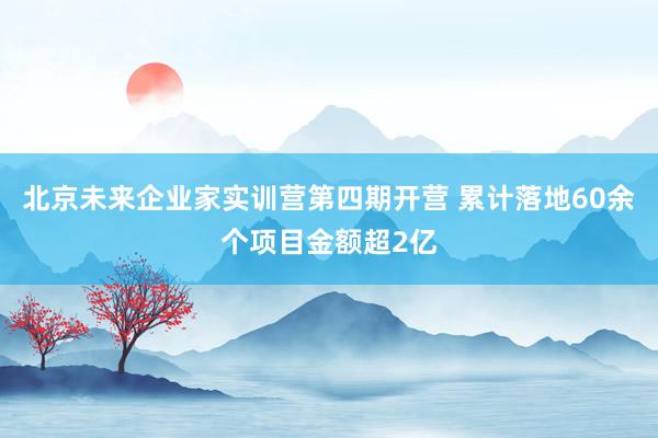 北京未来企业家实训营第四期开营 累计落地60余个项目金额超2亿