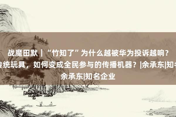 战魔田默｜“竹知了”为什么越被华为投诉越响？一个传统玩具，如何变成全民参与的传播机器？|余承东|知名企业