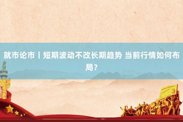 就市论市丨短期波动不改长期趋势 当前行情如何布局？