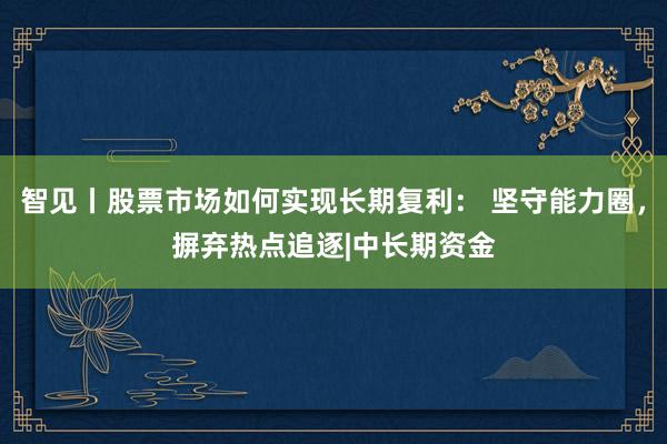 智见丨股票市场如何实现长期复利： 坚守能力圈，摒弃热点追逐|中长期资金