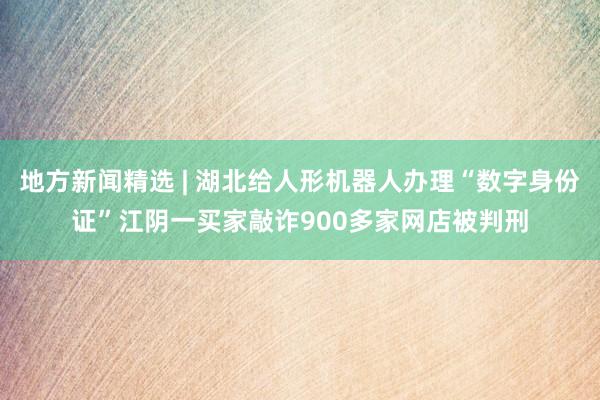 地方新闻精选 | 湖北给人形机器人办理“数字身份证”江阴一买家敲诈900多家网店被判刑