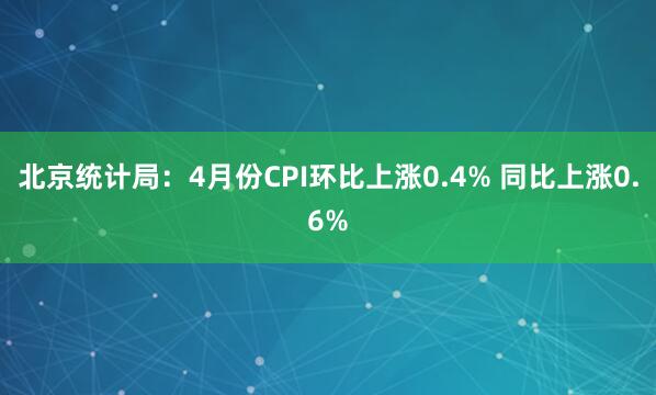 北京统计局：4月份CPI环比上涨0.4% 同比上涨0.6%