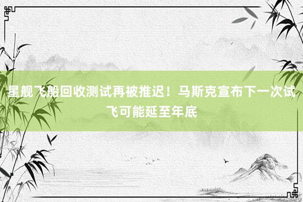 星舰飞船回收测试再被推迟！马斯克宣布下一次试飞可能延至年底