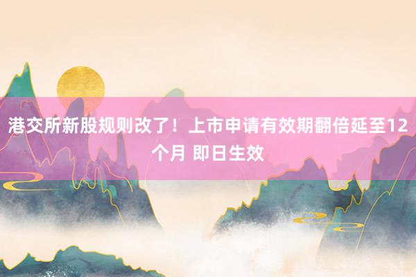 港交所新股规则改了！上市申请有效期翻倍延至12个月 即日生效