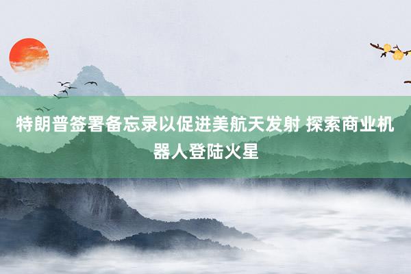 特朗普签署备忘录以促进美航天发射 探索商业机器人登陆火星