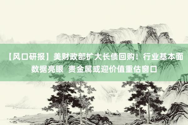 【风口研报】美财政部扩大长债回购！行业基本面数据亮眼  贵金属或迎价值重估窗口