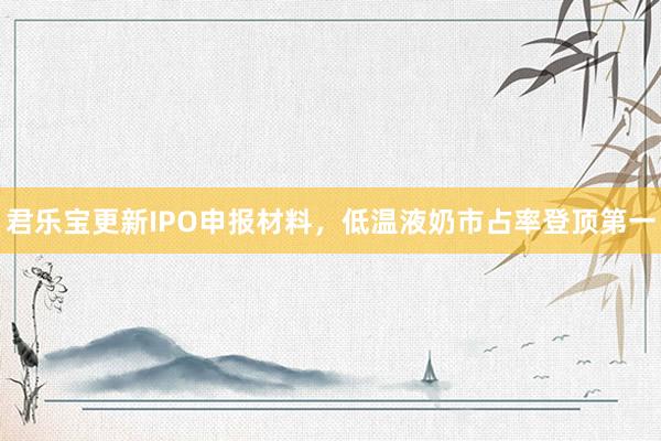 君乐宝更新IPO申报材料，低温液奶市占率登顶第一