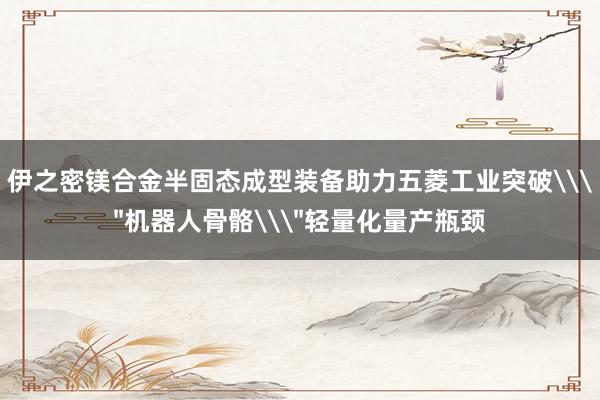 伊之密镁合金半固态成型装备助力五菱工业突破\＂机器人骨骼\＂轻量化量产瓶颈