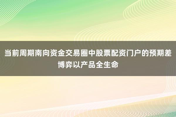 当前周期南向资金交易圈中股票配资门户的预期差博弈以产品全生命