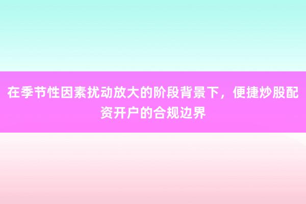 在季节性因素扰动放大的阶段背景下，便捷炒股配资开户的合规边界