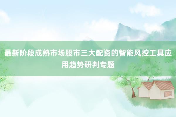 最新阶段成熟市场股市三大配资的智能风控工具应用趋势研判专题