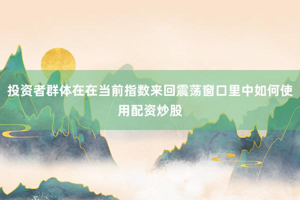 投资者群体在在当前指数来回震荡窗口里中如何使用配资炒股