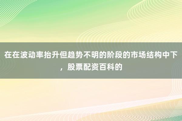 在在波动率抬升但趋势不明的阶段的市场结构中下，股票配资百科的