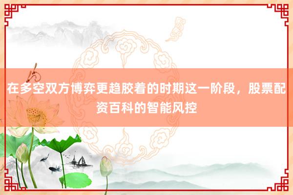 在多空双方博弈更趋胶着的时期这一阶段，股票配资百科的智能风控