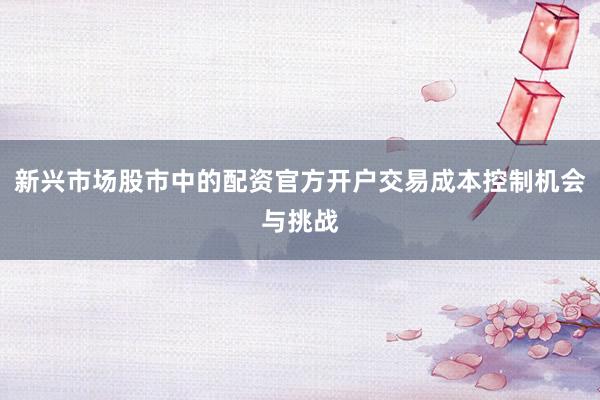 新兴市场股市中的配资官方开户交易成本控制机会与挑战