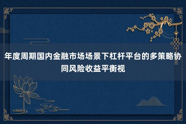 年度周期国内金融市场场景下杠杆平台的多策略协同风险收益平衡视