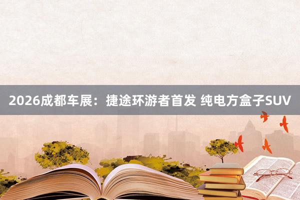 2026成都车展：捷途环游者首发 纯电方盒子SUV