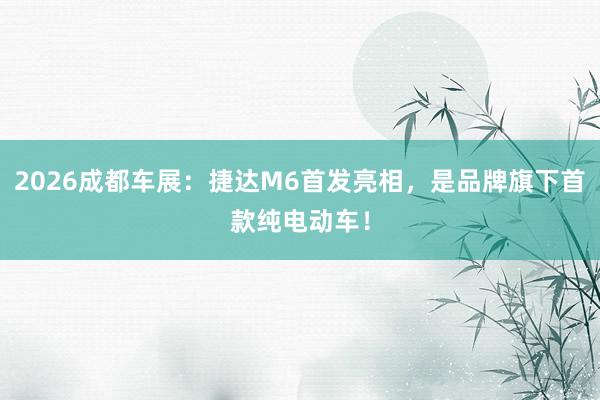 2026成都车展：捷达M6首发亮相，是品牌旗下首款纯电动车！