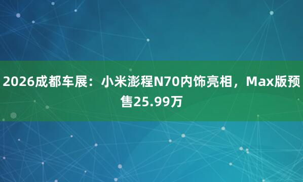 2026成都车展：小米澎程N70内饰亮相，Max版预售25.99万