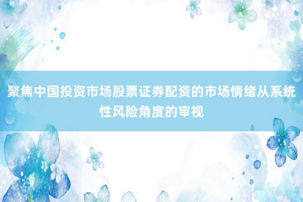 聚焦中国投资市场股票证券配资的市场情绪从系统性风险角度的审视