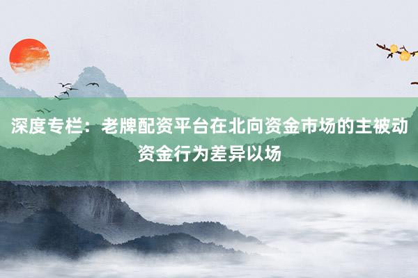 深度专栏：老牌配资平台在北向资金市场的主被动资金行为差异以场
