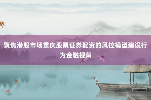 聚焦港股市场重庆股票证券配资的风控模型建设行为金融视角