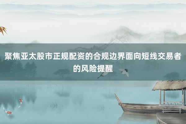 聚焦亚太股市正规配资的合规边界面向短线交易者的风险提醒