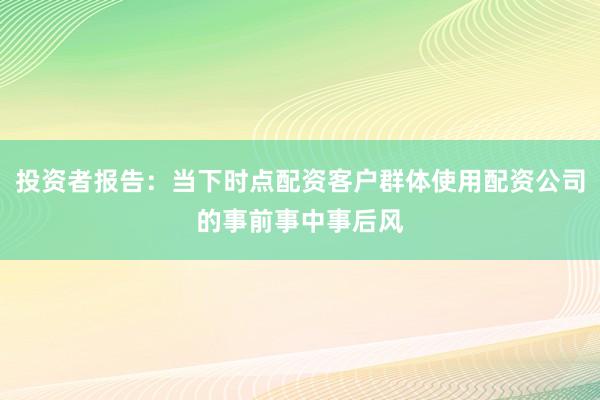投资者报告：当下时点配资客户群体使用配资公司的事前事中事后风