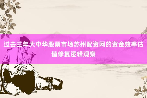 过去三年大中华股票市场苏州配资网的资金效率估值修复逻辑观察