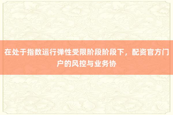在处于指数运行弹性受限阶段阶段下，配资官方门户的风控与业务协