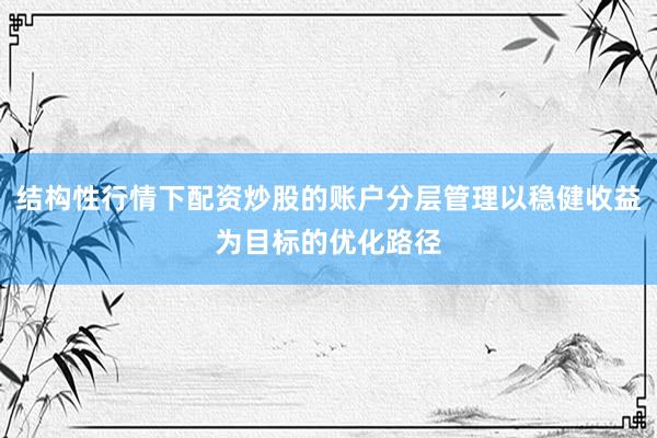 结构性行情下配资炒股的账户分层管理以稳健收益为目标的优化路径