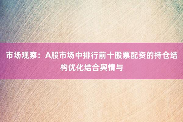 市场观察：A股市场中排行前十股票配资的持仓结构优化结合舆情与