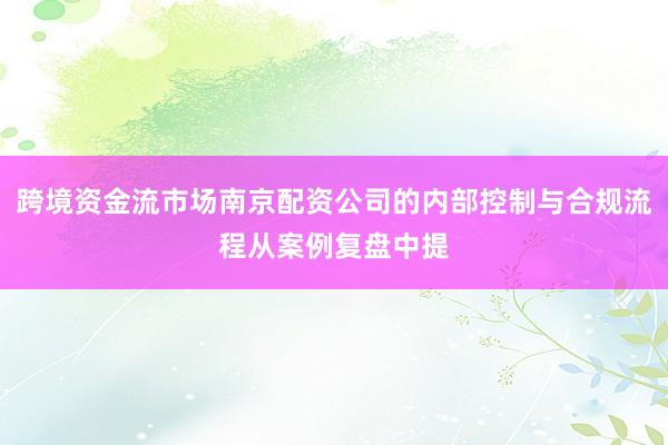 跨境资金流市场南京配资公司的内部控制与合规流程从案例复盘中提