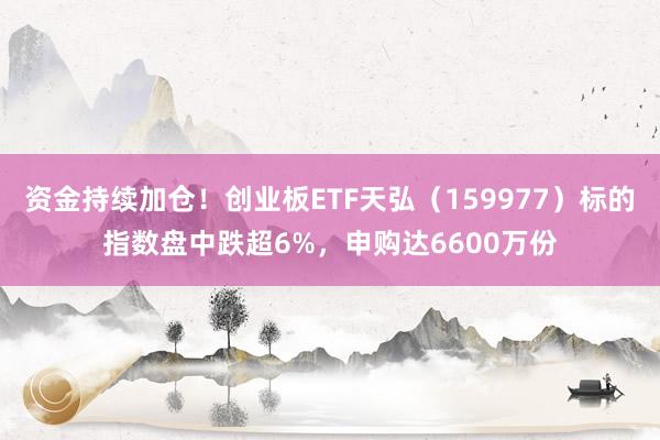 资金持续加仓！创业板ETF天弘（159977）标的指数盘中跌超6%，申购达6600万份