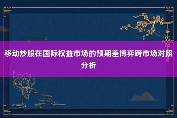 移动炒股在国际权益市场的预期差博弈跨市场对照分析