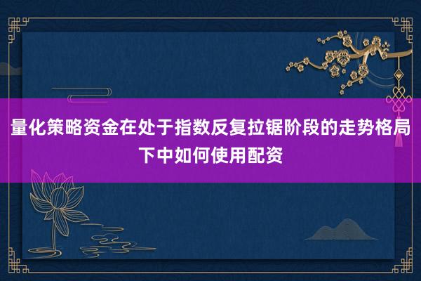 量化策略资金在处于指数反复拉锯阶段的走势格局下中如何使用配资