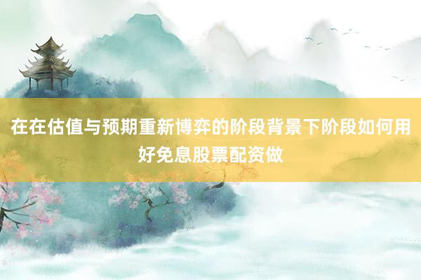 在在估值与预期重新博弈的阶段背景下阶段如何用好免息股票配资做