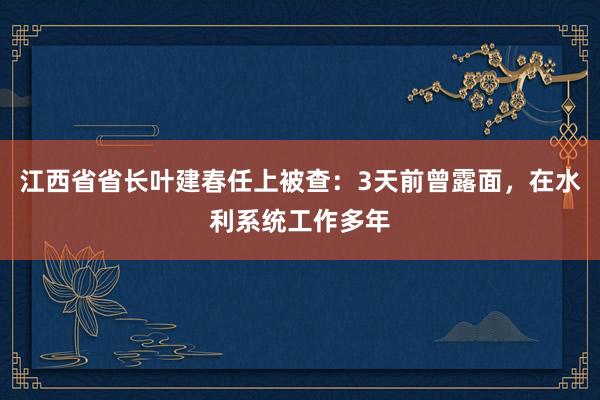 江西省省长叶建春任上被查：3天前曾露面，在水利系统工作多年