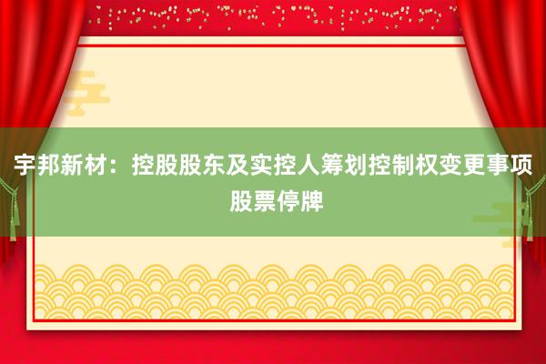 宇邦新材：控股股东及实控人筹划控制权变更事项 股票停牌