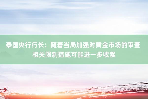 泰国央行行长：随着当局加强对黄金市场的审查 相关限制措施可能进一步收紧