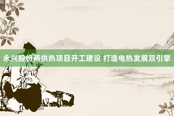 永兴股份两供热项目开工建设 打造电热发展双引擎