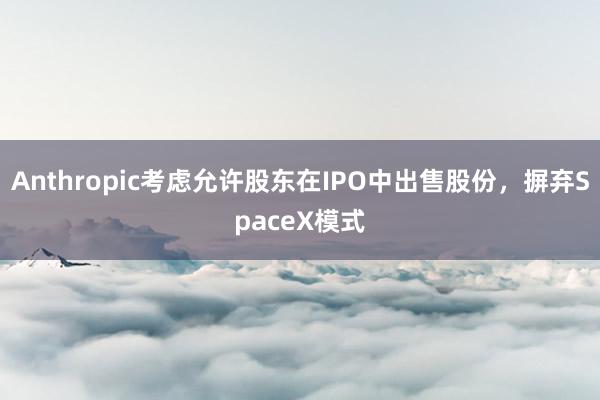 Anthropic考虑允许股东在IPO中出售股份,摒弃SpaceX模式