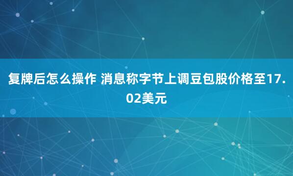 复牌后怎么操作 消息称字节上调豆包股价格至17.02美元