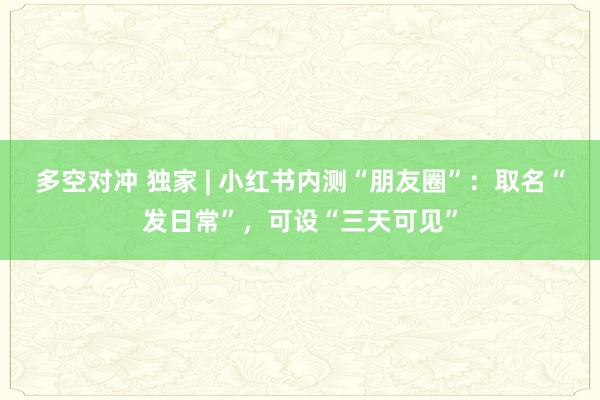多空对冲 独家 | 小红书内测“朋友圈”:取名“发日常”,可设“三天可见”