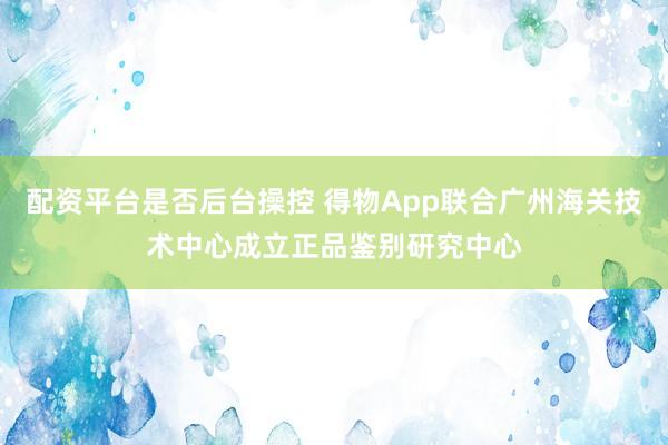 配资平台是否后台操控 得物App联合广州海关技术中心成立正品鉴别研究中心