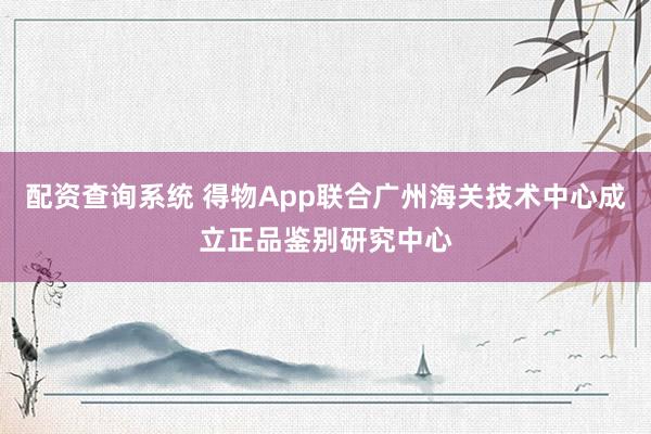 配资查询系统 得物App联合广州海关技术中心成立正品鉴别研究中心