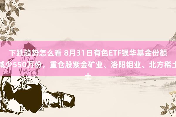 下跌趋势怎么看 8月31日有色ETF银华基金份额减少550万份，重仓股紫金矿业、洛阳钼业、北方稀土
