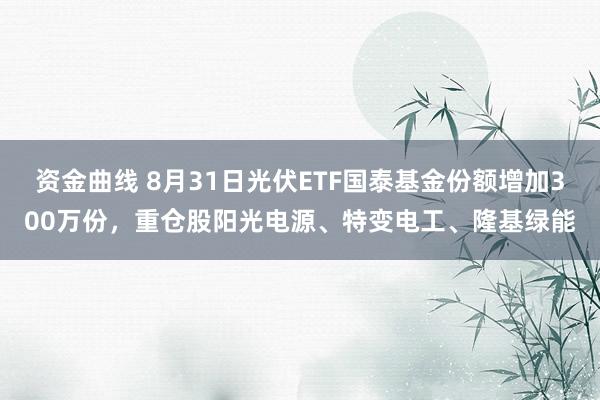 资金曲线 8月31日光伏ETF国泰基金份额增加300万份，重仓股阳光电源、特变电工、隆基绿能
